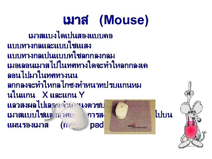 เมาส (Mouse) เมาสแบงไดเปนสองแบบคอ แบบทางกลและแบบใชเแสง แบบทางกลเปนแบบทใชลกกลงกลม เมอเลอนเมาสไปในทศทางใดจะทำใหลกกลงเค ลอนไปมาในทศทางนน ลกกลงจะทำใหกลไกซงทำหนาทปรบแกนหม นในแกน X และแกน Y แลวสงผลไปเลอนตำแหนงตวชบนจอภาพ เมาสแบบใชแสงอาศยหลกการสงแสงจากเมาสลงไปบน