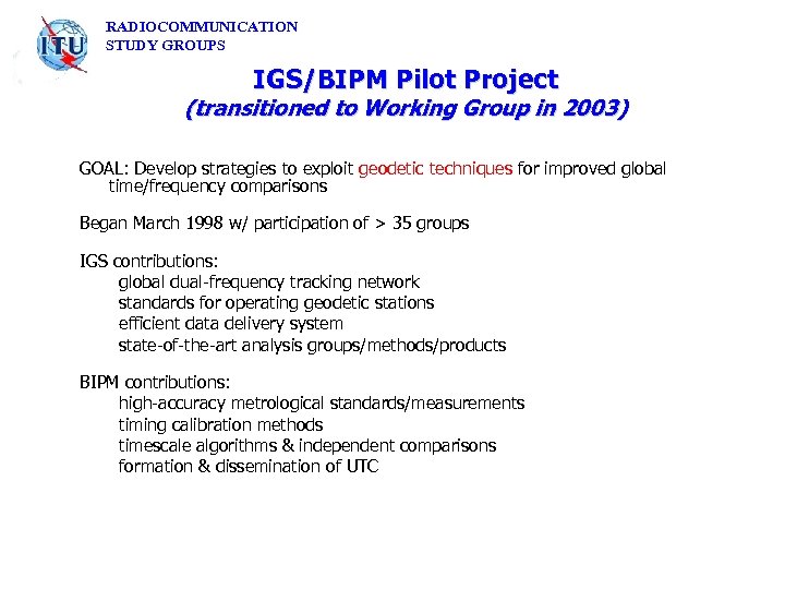 RADIOCOMMUNICATION STUDY GROUPS IGS/BIPM Pilot Project (transitioned to Working Group in 2003) GOAL: Develop