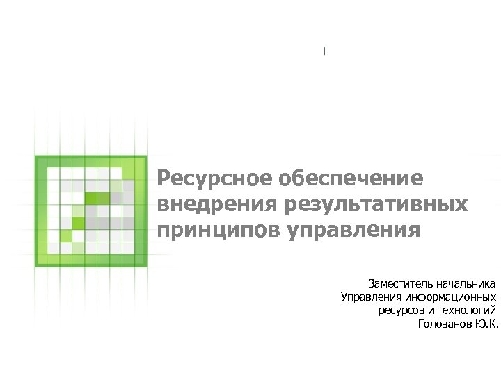 Ресурсное обеспечение внедрения результативных принципов управления Заместитель начальника Управления информационных ресурсов и технологий Голованов