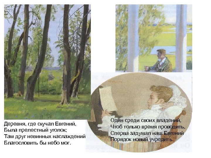 Деревня, где скучал Евгений, Была прелестный уголок; Там друг невинных наслаждений Благословить бы небо