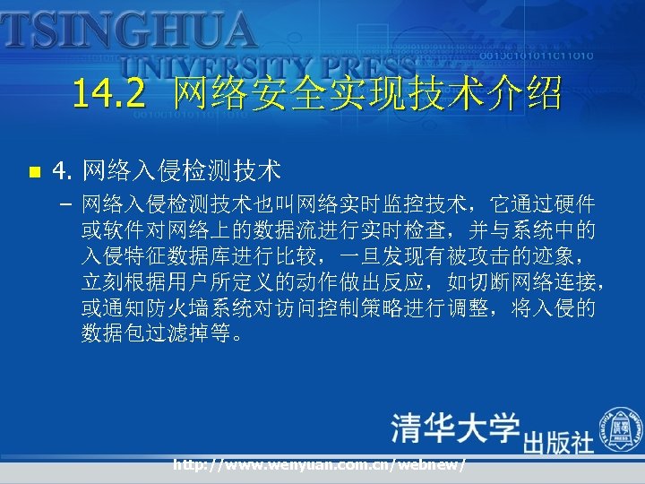 14. 2 网络安全实现技术介绍 n 4. 网络入侵检测技术 – 网络入侵检测技术也叫网络实时监控技术，它通过硬件 或软件对网络上的数据流进行实时检查，并与系统中的 入侵特征数据库进行比较，一旦发现有被攻击的迹象， 立刻根据用户所定义的动作做出反应，如切断网络连接， 或通知防火墙系统对访问控制策略进行调整，将入侵的 数据包过滤掉等。 http: