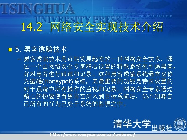 14. 2 网络安全实现技术介绍 n 5. 黑客诱骗技术 – 黑客诱骗技术是近期发展起来的一种网络安全技术，通 过一个由网络安全专家精心设置的特殊系统来引诱黑客， 并对黑客进行跟踪和记录。这种黑客诱骗系统通常也称 为蜜罐(Honeypot)系统，其最重要的功能是特殊设置的 对于系统中所有操作的监视和记录，网络安全专家通过 精心的伪装使得黑客在进入到目标系统后，仍不知晓自 己所有的行为已处于系统的监视之中。