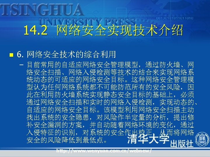 14. 2 网络安全实现技术介绍 n 6. 网络安全技术的综合利用 – 目前常用的自适应网络安全管理模型，通过防火墙、网 络安全扫描、网络入侵检测等技术的结合来实现网络系 统动态的可适应的网络安全目标。这种网络安全管理模 型认为任何网络系统都不可能防范所有的安全风险，因 此在利用防火墙系统实现静态安全目标的基础上，必须 通过网络安全扫描和实时的网络入侵检测，实现动态的、 自适应的网络安全目标。该模型利用网络安全扫描主动