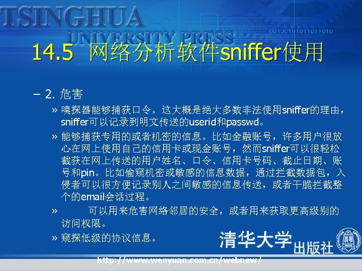 14. 5 网络分析软件sniffer使用 – 2. 危害 » 嗅探器能够捕获口令。这大概是绝大多数非法使用sniffer的理由， sniffer可以记录到明文传送的userid和passwd。 » 能够捕获专用的或者机密的信息。比如金融账号，许多用户很放 心在网上使用自己的信用卡或现金账号，然而sniffer可以很轻松 截获在网上传送的用户姓名、口令、信用卡号码、截止日期、账 号和pin。比如偷窥机密或敏感的信息数据，通过拦截数据包，入