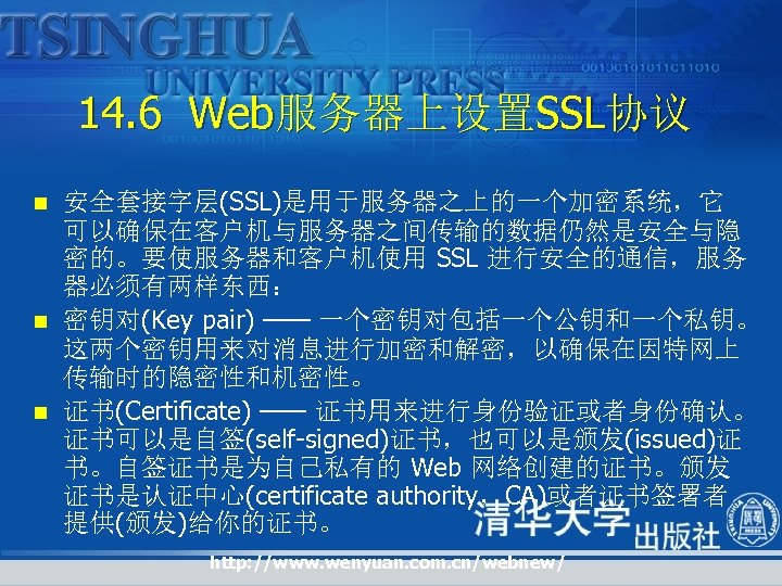 14. 6 Web服务器上设置SSL协议 n n n 安全套接字层(SSL)是用于服务器之上的一个加密系统，它 可以确保在客户机与服务器之间传输的数据仍然是安全与隐 密的。要使服务器和客户机使用 SSL 进行安全的通信，服务 器必须有两样东西： 密钥对(Key pair)
