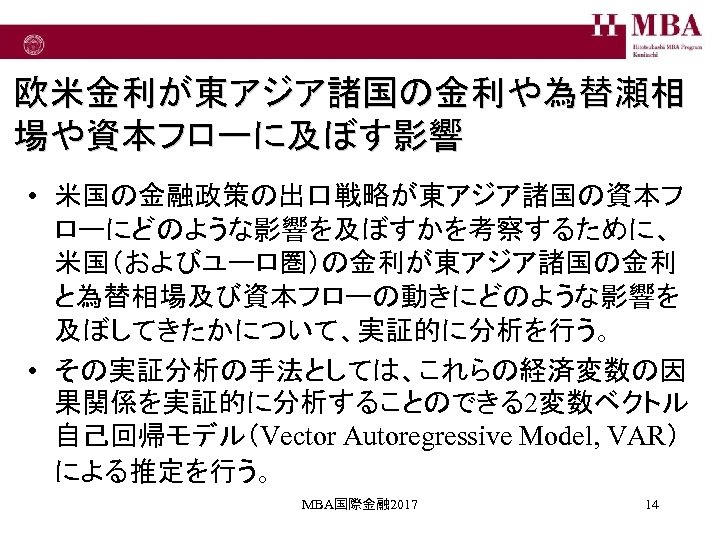 欧米金利が東アジア諸国の金利や為替瀬相 場や資本フローに及ぼす影響 • 米国の金融政策の出口戦略が東アジア諸国の資本フ ローにどのような影響を及ぼすかを考察するために、 米国（およびユーロ圏）の金利が東アジア諸国の金利 と為替相場及び資本フローの動きにどのような影響を 及ぼしてきたかについて、実証的に分析を行う。 • その実証分析の手法としては、これらの経済変数の因 果関係を実証的に分析することのできる2変数ベクトル 自己回帰モデル（Vector Autoregressive Model,