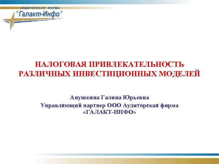 НАЛОГОВАЯ ПРИВЛЕКАТЕЛЬНОСТЬ РАЗЛИЧНЫХ ИНВЕСТИЦИОННЫХ МОДЕЛЕЙ Апушкина Галина Юрьевна Управляющий партнер ООО Аудиторская фирма «ГАЛАКТ-ИНФО»