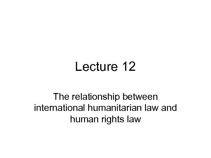 Lecture 12 The relationship between international humanitarian law and human rights law 