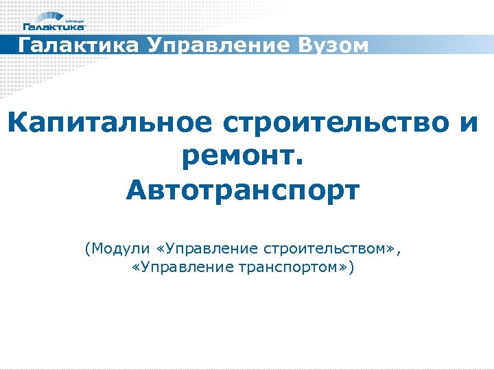 Галактика Управление Вузом Капитальное строительство и ремонт. Автотранспорт (Модули «Управление строительством» , «Управление транспортом»