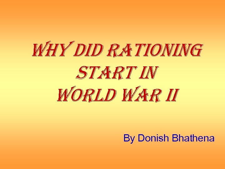 WHY DID RATIONING START IN WORLD WAR II By Donish Bhathena 