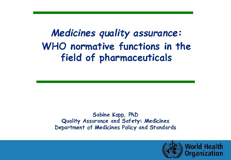 Medicines quality assurance: WHO normative functions in the field of pharmaceuticals Sabine Kopp, Ph.