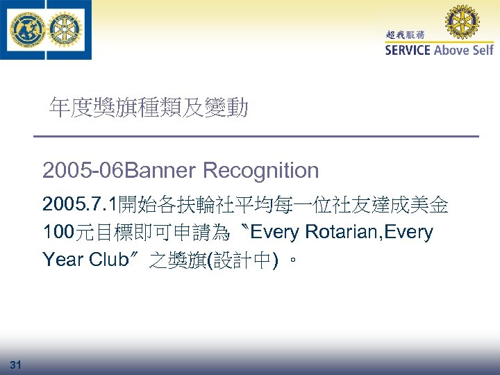 年度獎旗種類及變動 2005 -06 Banner Recognition 2005. 7. 1開始各扶輪社平均每一位社友達成美金 100元目標即可申請為〝Every Rotarian, Every Year Club〞之獎旗(設計中) 。
