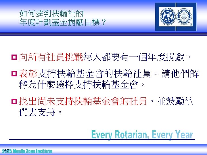 如何達到扶輪社的 年度計劃基金捐獻目標？ p 向所有社員挑戰每人都要有一個年度捐獻。 p 表彰支持扶輪基金會的扶輪社員。請他們解 釋為什麼選擇支持扶輪基金會。 p 找出尚未支持扶輪基金會的社員，並鼓勵他 們去支持。 57 2005 Manila Zone