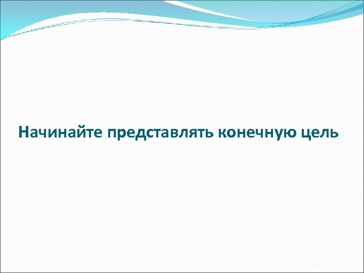 Начинайте представлять конечную цель 