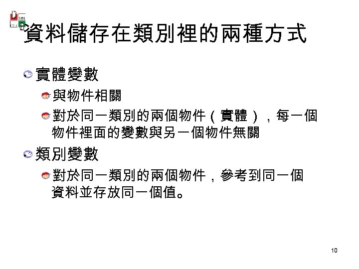 資料儲存在類別裡的兩種方式 實體變數 與物件相關 對於同一類別的兩個物件（實體），每一個 物件裡面的變數與另一個物件無關 類別變數 對於同一類別的兩個物件，參考到同一個 資料並存放同一個值。 10 