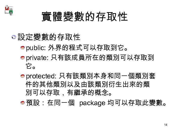 實體變數的存取性 設定變數的存取性 public: 外界的程式可以存取到它。 private: 只有該成員所在的類別可以存取到 它。 protected: 只有該類別本身和同一個類別套 件的其他類別以及由該類別衍生出來的類 別可以存取，有繼承的概念。 預設：在同一個 package 均可以存取此變數。