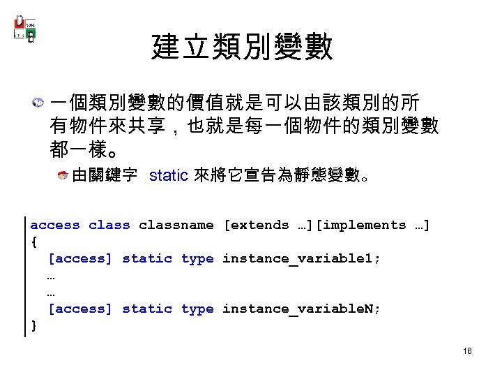 建立類別變數 一個類別變數的價值就是可以由該類別的所 有物件來共享，也就是每一個物件的類別變數 都一樣。 由關鍵字 static 來將它宣告為靜態變數。 access classname [extends …][implements …] { [access]