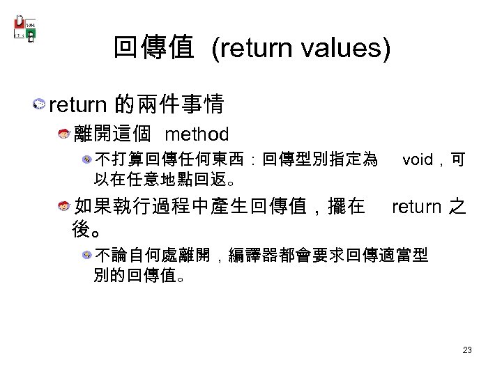 回傳值 (return values) return 的兩件事情 離開這個 method 不打算回傳任何東西：回傳型別指定為 以在任意地點回返。 如果執行過程中產生回傳值，擺在 後。 void，可 return 之
