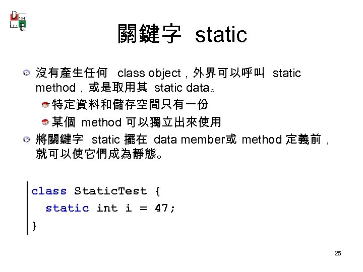 關鍵字 static 沒有產生任何 class object，外界可以呼叫 static method，或是取用其 static data。 特定資料和儲存空間只有一份 某個 method 可以獨立出來使用 將關鍵字