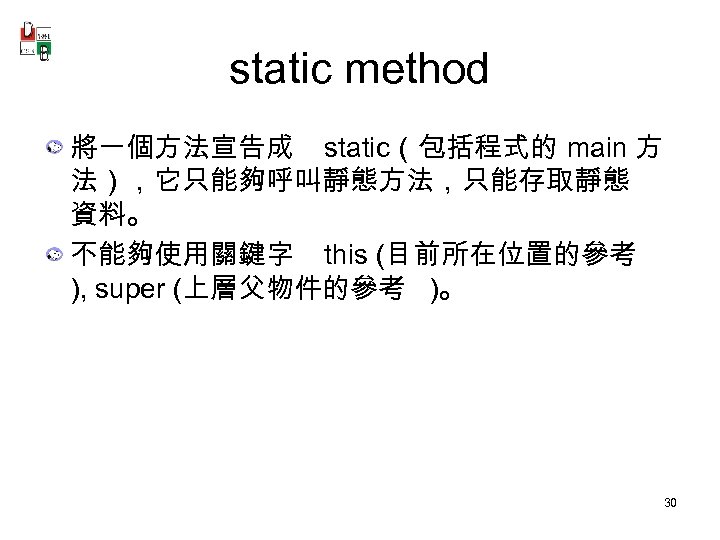 static method 將一個方法宣告成 static（包括程式的 main 方 法），它只能夠呼叫靜態方法，只能存取靜態 資料。 不能夠使用關鍵字 this (目前所在位置的參考 ), super (上層父物件的參考