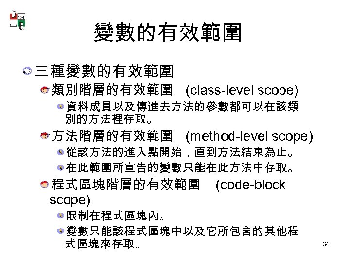 變數的有效範圍 三種變數的有效範圍 類別階層的有效範圍 (class-level scope) 資料成員以及傳進去方法的參數都可以在該類 別的方法裡存取。 方法階層的有效範圍 (method-level scope) 從該方法的進入點開始，直到方法結束為止。 在此範圍所宣告的變數只能在此方法中存取。 程式區塊階層的有效範圍 scope)