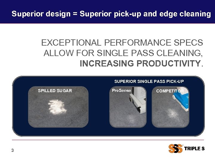 Superior design = Superior pick-up and edge cleaning EXCEPTIONAL PERFORMANCE SPECS ALLOW FOR SINGLE