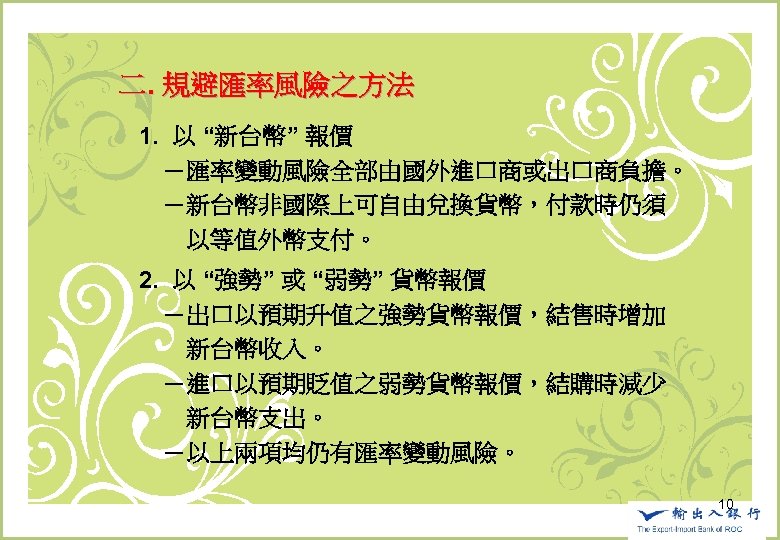 　二. 規避匯率風險之方法 　　1. 以 “新台幣” 報價 　　　－匯率變動風險全部由國外進口商或出口商負擔。 　　　－新台幣非國際上可自由兌換貨幣，付款時仍須 　　　　以等值外幣支付。 　　2. 以 “強勢” 或 “弱勢”