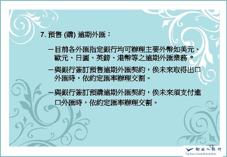 　　7. 預售 (購) 遠期外匯： 　　　－目前各外匯指定銀行均可辦理主要外幣如美元、 　　　　歐元、日圓、英鎊、港幣等之遠期外匯業務。 　　　－與銀行簽訂預售遠期外匯契約，俟未來取得出口 　　　　外匯時，依約定匯率辦理交割。 　　　－與銀行簽訂預購遠期外匯契約，俟未來須支付進 　　　　口外匯時，依約定匯率辦理交割。 13 