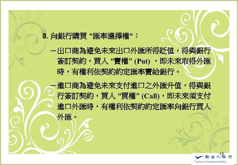 　　8. 向銀行購買 “匯率選擇權“： 　　　－出口商為避免未來出口外匯所得貶值，得與銀行　 　　　　簽訂契約，買入 “賣權” (Put) ，即未來取得外匯 　　　　時，有權利依契約約定匯率賣給銀行。 　　　－進口商為避免未來支付進口之外匯升值，得與銀 　　　　行簽訂契約，買入 “買權” (Call)，即未來須支付 　　　　進口外匯時，有權利依契約約定匯率向銀行買入