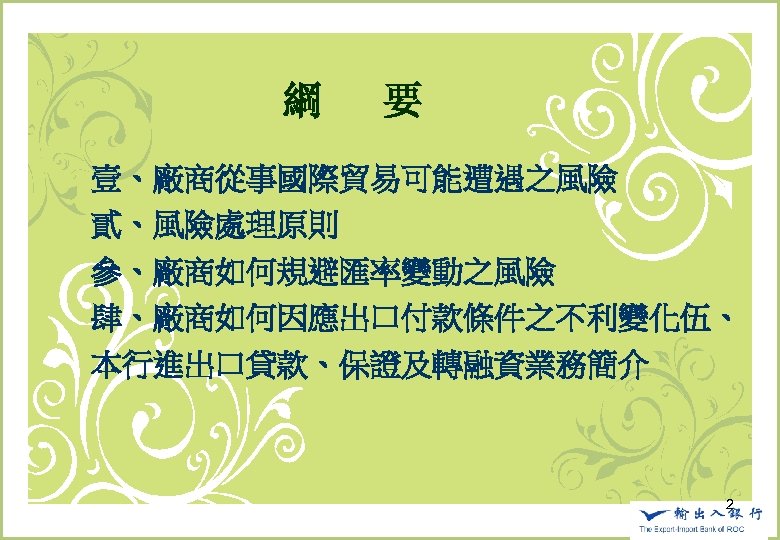 　　　　　　綱 　要 壹、廠商從事國際貿易可能遭遇之風險 貳、風險處理原則 參、廠商如何規避匯率變動之風險 肆、廠商如何因應出口付款條件之不利變化伍、 本行進出口貸款、保證及轉融資業務簡介 2 