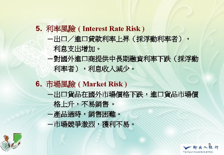 　5. 利率風險 ( Interest Rate Risk ) 　　　－出口／進口貸款利率上昇（採浮動利率者）， 　　　　利息支出增加。 　　　－對國外進口商提供中長期融資利率下跌（採浮動 　　　　利率者），利息收入減少。 　 6. 市場風險