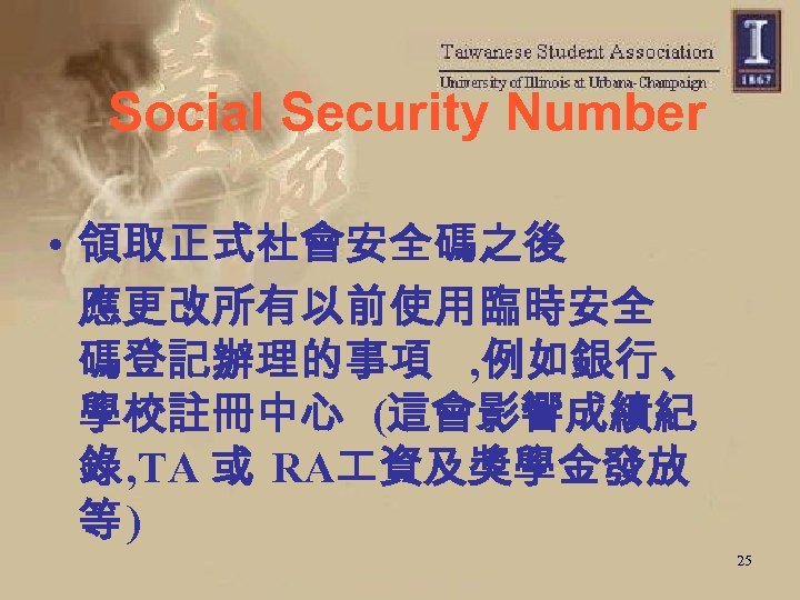 Social Security Number • 領取正式社會安全碼之後 應更改所有以前使用臨時安全 碼登記辦理的事項 , 例如銀行、 學校註冊中心 (這會影響成績紀 錄 , TA