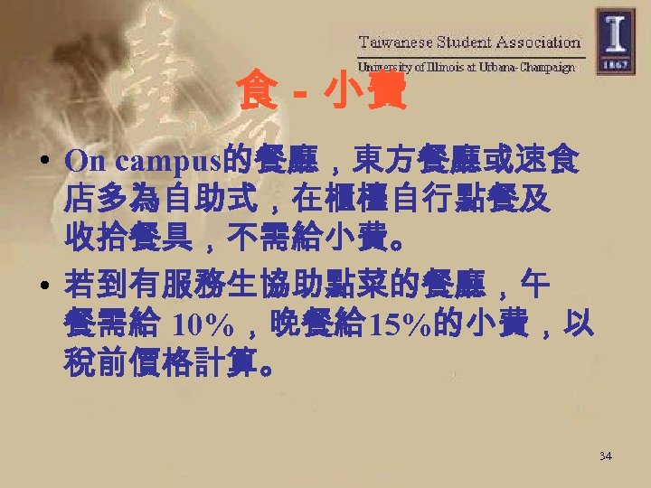 食－小費 • On campus的餐廳，東方餐廳或速食 店多為自助式，在櫃檯自行點餐及 收拾餐具，不需給小費。 • 若到有服務生協助點菜的餐廳，午 餐需給 10%，晚餐給 15%的小費，以 稅前價格計算。 34 