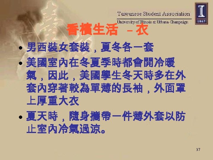 香檳生活 – 衣 • 男西裝女套裝，夏冬各一套 • 美國室內在冬夏季時都會開冷暖 氣，因此，美國學生冬天時多在外 套內穿著較為單薄的長袖，外面罩 上厚重大衣 • 夏天時，隨身攜帶一件薄外套以防 止室內冷氣過涼。 37