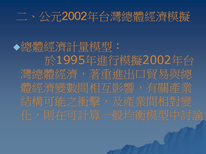 二、公元2002年台灣總體經濟模擬 u總體經濟計量模型： 於 1995年進行模擬 2002年台 灣總體經濟，著重進出口貿易與總 體經濟變數間相互影響，有關產業 結構可能之衝擊，及產業間相對變 化，則在可計算一般均衡模型中討論。 