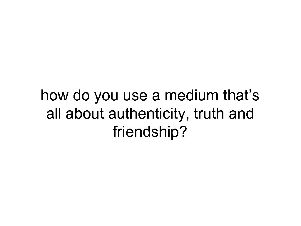 how do you use a medium that’s all about authenticity, truth and friendship? 