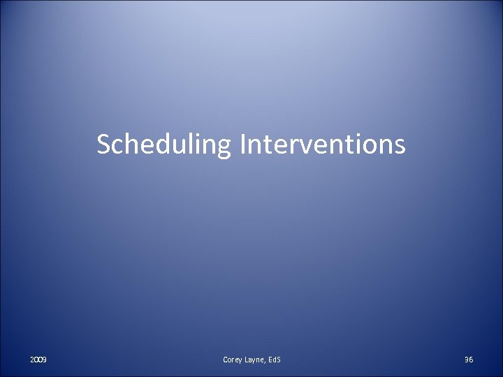 Scheduling Interventions 2009 Corey Layne, Ed. S 36 