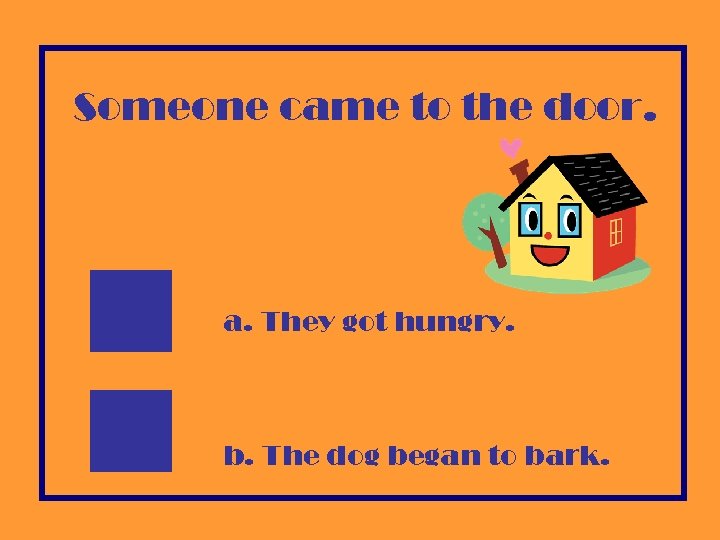 Someone came to the door. a. They got hungry. b. The dog began to