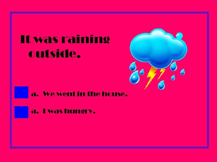 It was raining outside. a. We went in the house. a. I was hungry.
