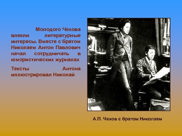 Молодого Чехова влекли литературные интересы. Вместе с братом Николаем Антон Павлович начал сотрудничать в