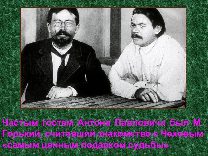Частым гостем Антона Павловича был М. Горький, считавший знакомство с Чеховым «самым ценным подарком
