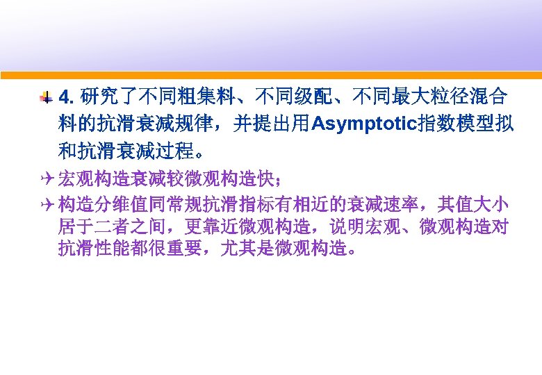 4. 研究了不同粗集料、不同级配、不同最大粒径混合 料的抗滑衰减规律，并提出用Asymptotic指数模型拟 和抗滑衰减过程。 Q 宏观构造衰减较微观构造快； Q 构造分维值同常规抗滑指标有相近的衰减速率，其值大小 居于二者之间，更靠近微观构造，说明宏观、微观构造对 抗滑性能都很重要，尤其是微观构造。 