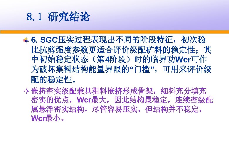 8. 1 研究结论 6. SGC压实过程表现出不同的阶段特征，初次稳 比抗剪强度参数更适合评价级配矿料的稳定性；其 中初始稳定状态（第 4阶段）时的临界功Wcr可作 为破坏集料结构能量界限的“门槛”，可用来评价级 配的稳定性。 Q 嵌挤密实级配兼具粗料嵌挤形成骨架，细料充分填充 密实的优点，Wcr最大，因此结构最稳定，连续密级配 属悬浮密实结构，尽管容易压实，但结构并不稳定，