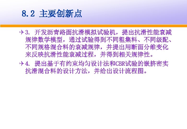 8. 2 主要创新点 Q 3. 开发沥青路面抗滑模拟试验机，提出抗滑性能衰减 规律数学模型，通过试验得到不同粗集料、不同级配、 不同规格混合料的衰减规律，并提出用断面分维变化 来反映抗滑性能衰减过程，并得到相关规律性。 Q 4. 提出基于有约束均匀设计法和CBR试验的嵌挤密实 抗滑混合料的设计方法，并给出设计流程图。 