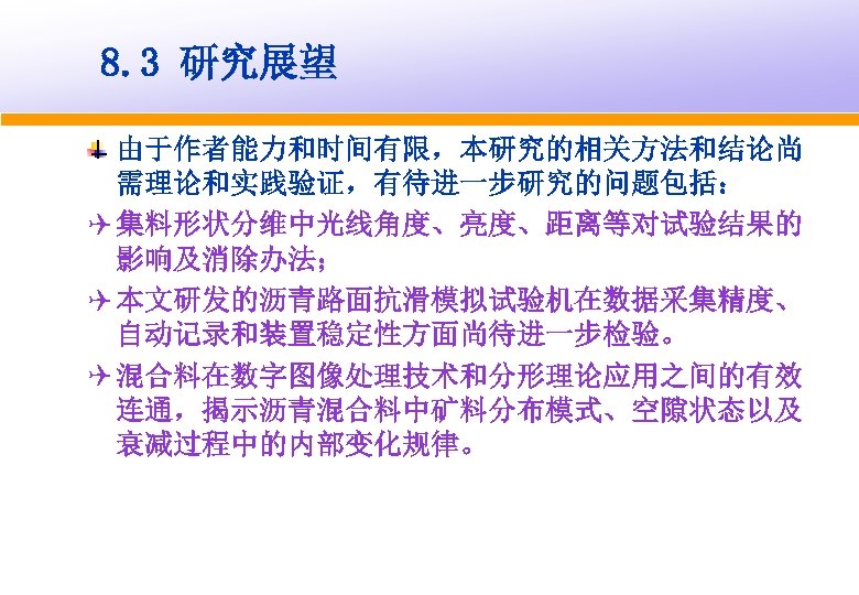 8. 3 研究展望 由于作者能力和时间有限，本研究的相关方法和结论尚 需理论和实践验证，有待进一步研究的问题包括： Q 集料形状分维中光线角度、亮度、距离等对试验结果的 影响及消除办法； Q 本文研发的沥青路面抗滑模拟试验机在数据采集精度、 自动记录和装置稳定性方面尚待进一步检验。 Q 混合料在数字图像处理技术和分形理论应用之间的有效 连通，揭示沥青混合料中矿料分布模式、空隙状态以及