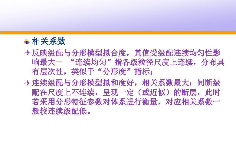 相关系数 Q 反映级配与分形模型拟合度，其值受级配连续均匀性影 响最大－ “连续均匀”指各级粒径尺度上连续，分布具 有层次性，类似于“分形度”指标； Q 连续级配与分形模型拟和度好，相关系数最大；间断级 配在尺度上不连续，呈现一定（或近似）的断层，此时 若采用分形特征参数对体系进行衡量，对应相关系数一 般较连续级配低。 