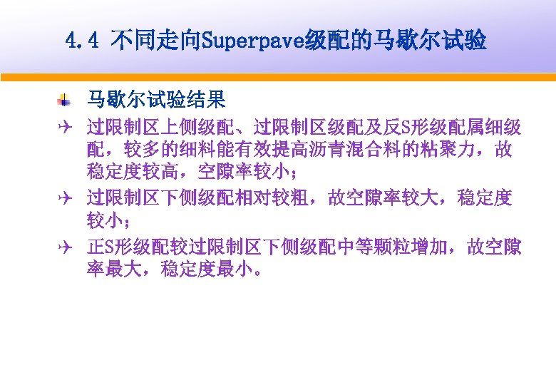 4. 4 不同走向Superpave级配的马歇尔试验结果 Q 过限制区上侧级配、过限制区级配及反S形级配属细级 配，较多的细料能有效提高沥青混合料的粘聚力，故 稳定度较高，空隙率较小； Q 过限制区下侧级配相对较粗，故空隙率较大，稳定度 较小； Q 正S形级配较过限制区下侧级配中等颗粒增加，故空隙 率最大，稳定度最小。 