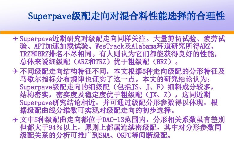 Superpave级配走向对混合料性能选择的合理性 Q Superpave近期研究对级配走向同样关注。大量剪切试验、疲劳试 验、APT加速加载试验、Wes. Track及Alabama环道研究所得ARZ、 TRZ和BRZ排名不尽相同。有人则认为它们都能获得良好的性能， 总体来说细级配（ARZ和TRZ）优于粗级配（BRZ）。 Q 不同级配走向结构特征不同，本文根据 5种走向级配的分形特征及 马歇尔指标分布规律也证实了这一点。本文的研究结论认为： Superpave级配走向的细级配（包括JS、J、F）细料成分较多， 结构密实，密实度及稳定度优于粗级配（JX、Z），这同近期 Superpave研究结论相近，并可通过级配分形参数得以体现，根