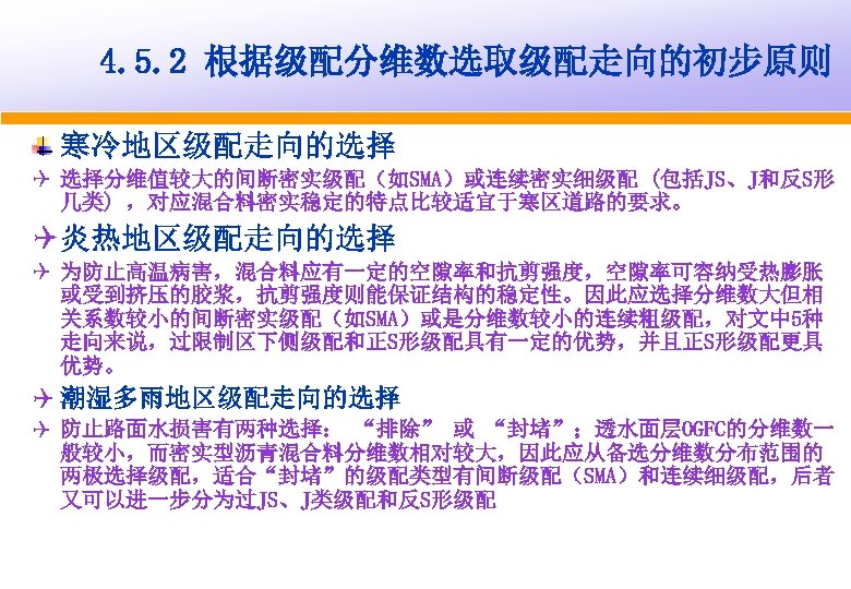 4. 5. 2 根据级配分维数选取级配走向的初步原则 寒冷地区级配走向的选择 Q 选择分维值较大的间断密实级配（如SMA）或连续密实细级配 (包括JS、J和反S形 几类) ，对应混合料密实稳定的特点比较适宜于寒区道路的要求。 Q 炎热地区级配走向的选择 Q 为防止高温病害，混合料应有一定的空隙率和抗剪强度，空隙率可容纳受热膨胀