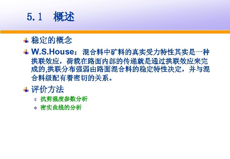 5. 1 概述 稳定的概念 W. S. House：混合料中矿料的真实受力特性其实是一种 拱联效应，荷载在路面内部的传递就是通过拱联效应来完 成的, 拱联分布强弱由路面混合料的稳定特性决定，并与混 合料级配有着密切的关系。 评价方法 抗剪强度参数分析 密实曲线的分析